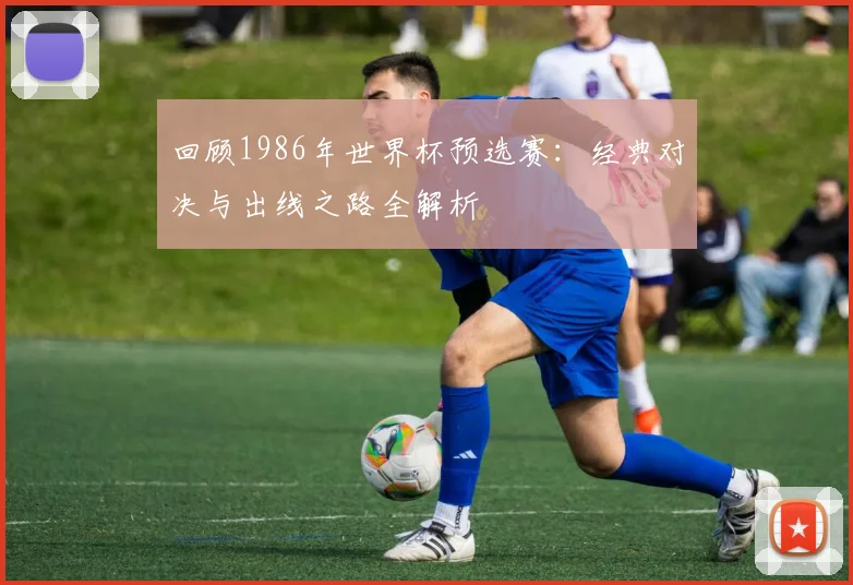 回顾1986年世界杯预选赛：经典对决与出线之路全解析