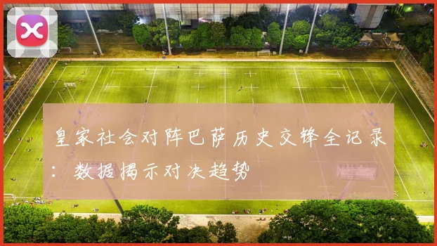皇家社会对阵巴萨历史交锋全记录：数据揭示对决趋势