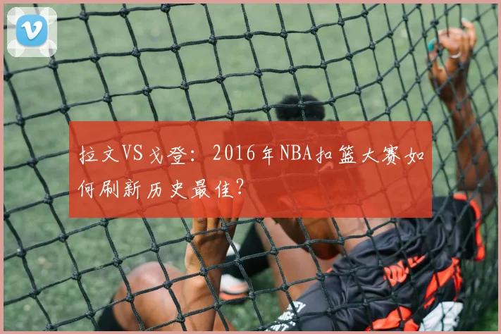 拉文VS戈登：2016年NBA扣篮大赛如何刷新历史最佳？