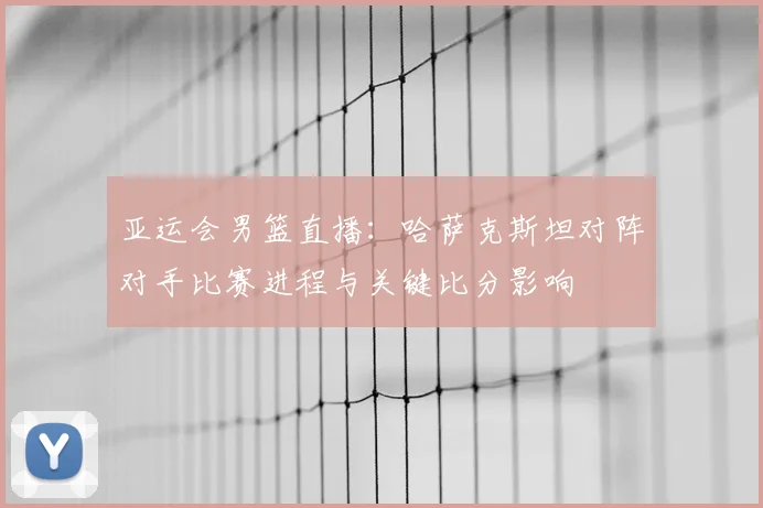 亚运会男篮直播：哈萨克斯坦对阵对手比赛进程与关键比分影响