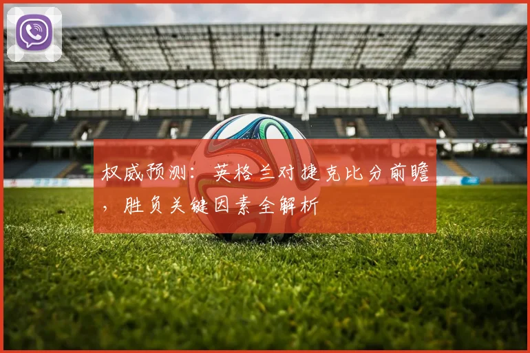 权威预测：英格兰对捷克比分前瞻，胜负关键因素全解析