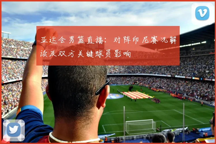 亚运会男篮直播：对阵印尼赛况解读及双方关键球员影响