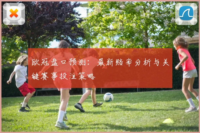 欧冠盘口预测：最新赔率分析与关键赛事投注策略