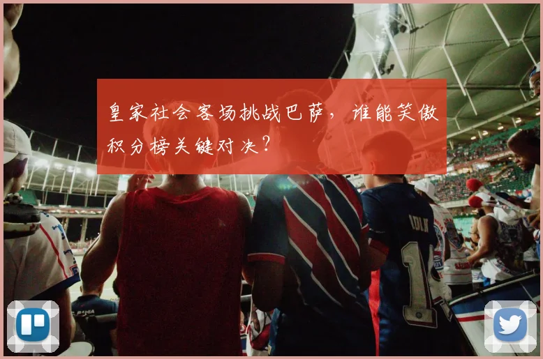 皇家社会客场挑战巴萨，谁能笑傲积分榜关键对决？