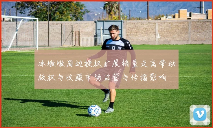 冰墩墩周边授权扩展销量走高带动版权与收藏市场监管与传播影响