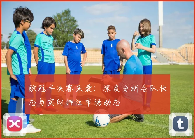 欧冠半决赛来袭：深度分析各队状态与实时押注市场动态