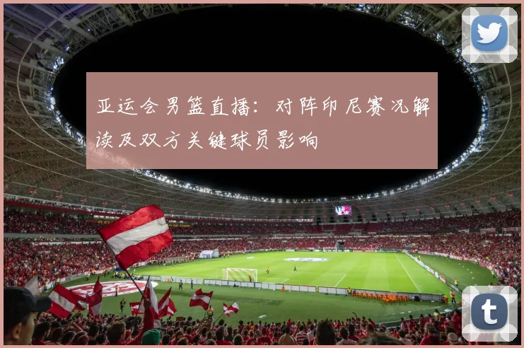 亚运会男篮直播：对阵印尼赛况解读及双方关键球员影响