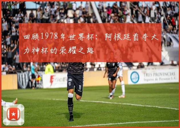 回顾1978年世界杯：阿根廷首夺大力神杯的荣耀之路