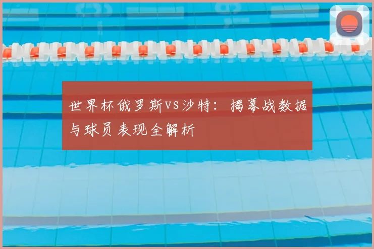 世界杯俄罗斯vs沙特：揭幕战数据与球员表现全解析