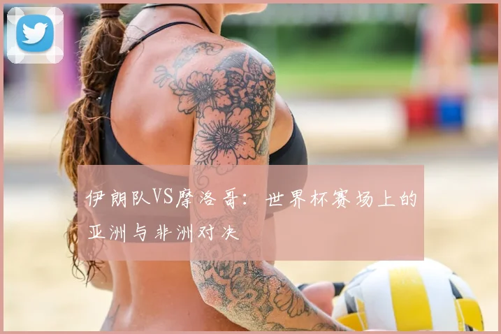 伊朗队VS摩洛哥：世界杯赛场上的亚洲与非洲对决