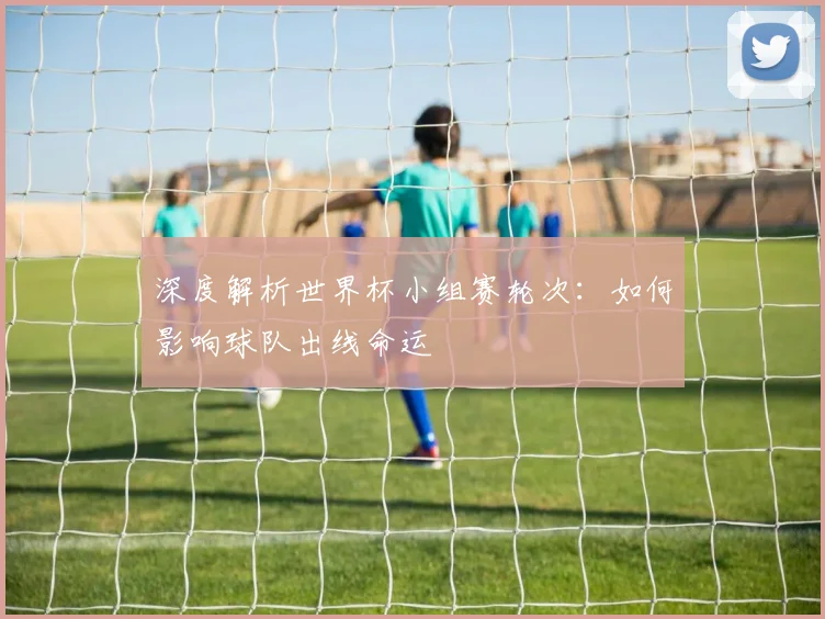 深度解析世界杯小组赛轮次：如何影响球队出线命运