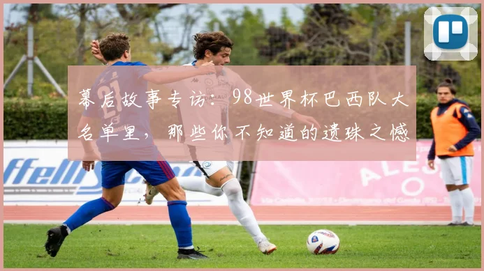 幕后故事专访：98世界杯巴西队大名单里，那些你不知道的遗珠之憾