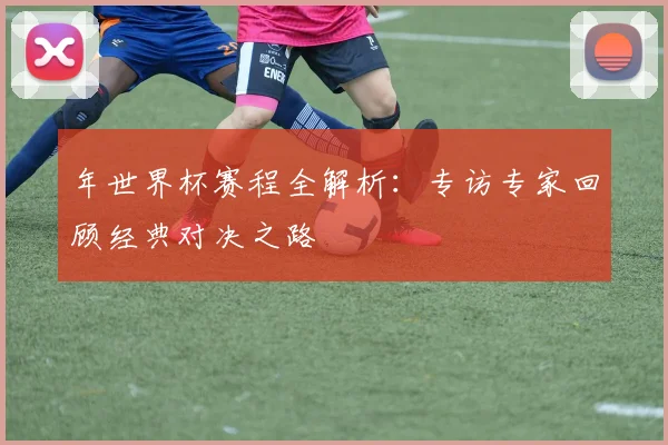 年世界杯赛程全解析：专访专家回顾经典对决之路