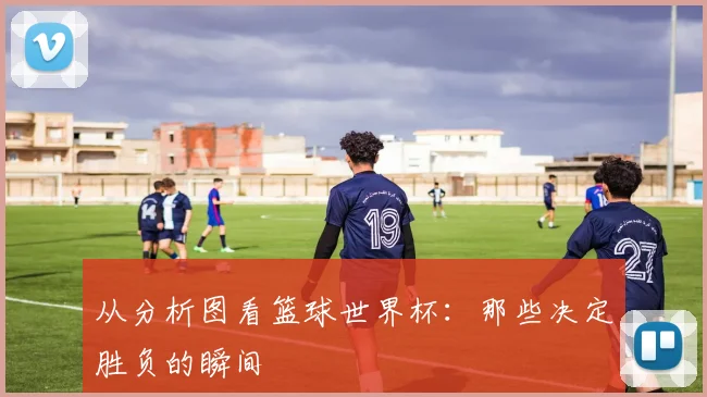 从分析图看篮球世界杯：那些决定胜负的瞬间