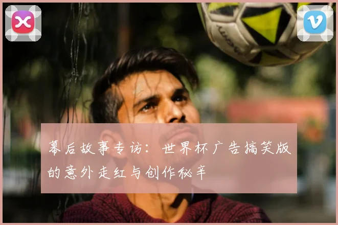 幕后故事专访：世界杯广告搞笑版的意外走红与创作秘辛