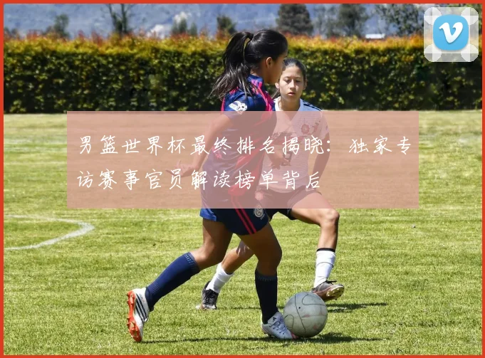 男篮世界杯最终排名揭晓：独家专访赛事官员解读榜单背后