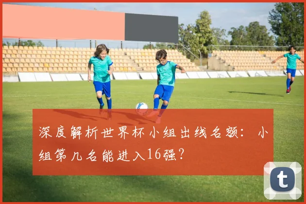 深度解析世界杯小组出线名额：小组第几名能进入16强？