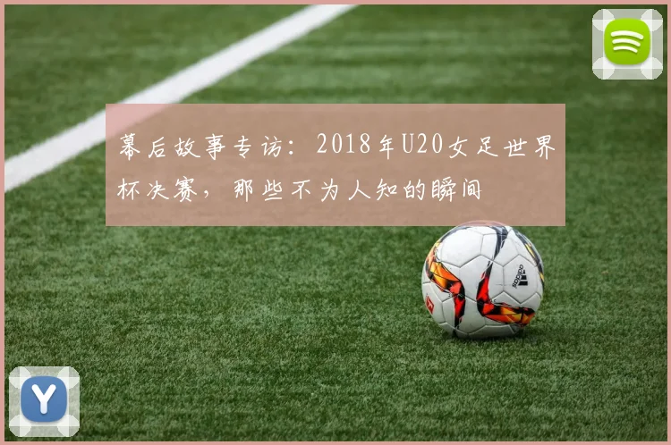 幕后故事专访：2018年U20女足世界杯决赛，那些不为人知的瞬间