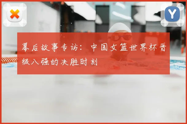 幕后故事专访：中国女篮世界杯晋级八强的决胜时刻