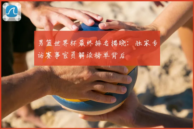 男篮世界杯最终排名揭晓：独家专访赛事官员解读榜单背后